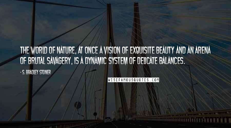 S. Bradley Stoner Quotes: The world of nature, at once a vision of exquisite beauty and an arena of brutal savagery, is a dynamic system of delicate balances.