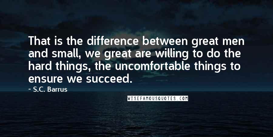 S.C. Barrus Quotes: That is the difference between great men and small, we great are willing to do the hard things, the uncomfortable things to ensure we succeed.