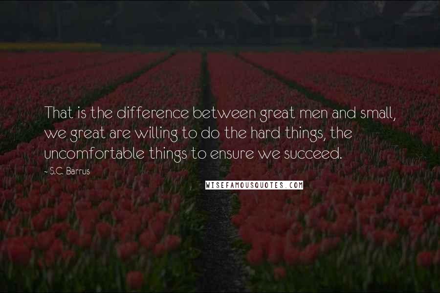 S.C. Barrus Quotes: That is the difference between great men and small, we great are willing to do the hard things, the uncomfortable things to ensure we succeed.