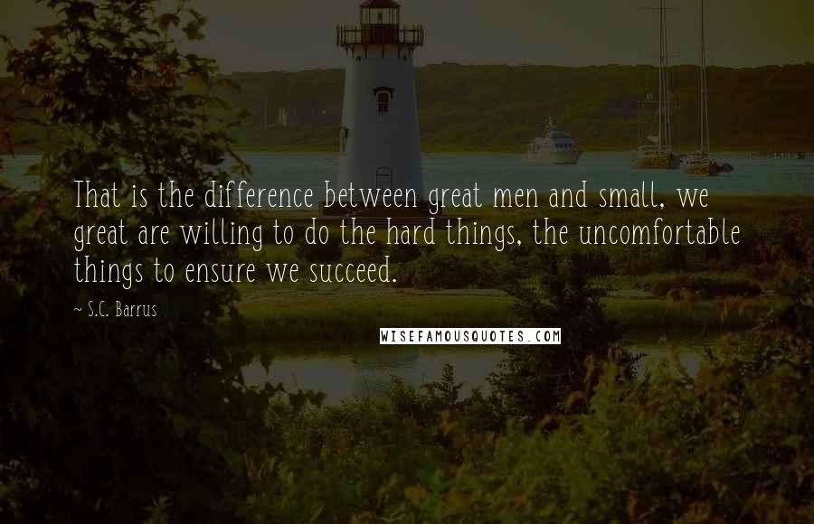 S.C. Barrus Quotes: That is the difference between great men and small, we great are willing to do the hard things, the uncomfortable things to ensure we succeed.