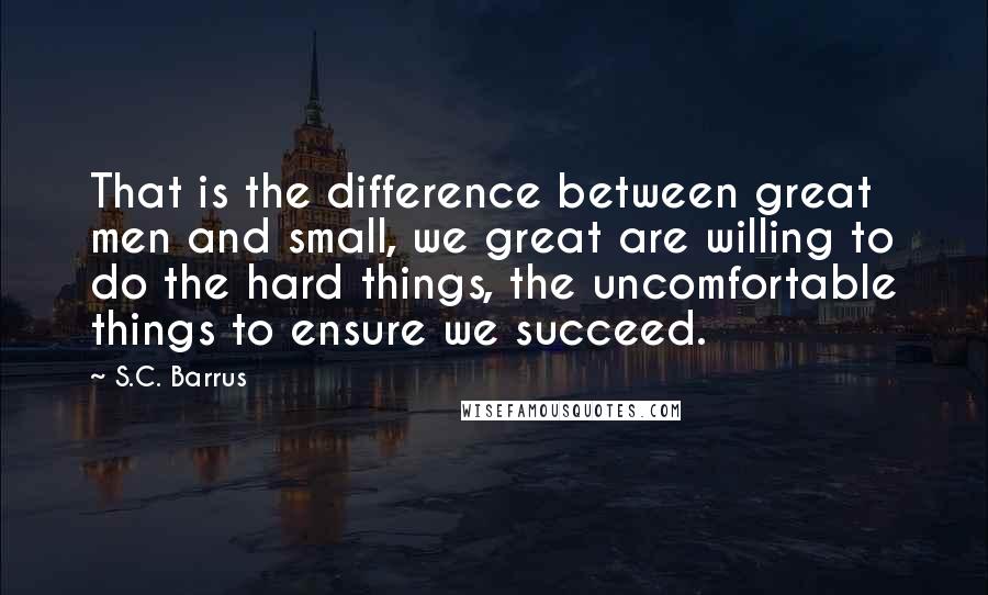 S.C. Barrus Quotes: That is the difference between great men and small, we great are willing to do the hard things, the uncomfortable things to ensure we succeed.