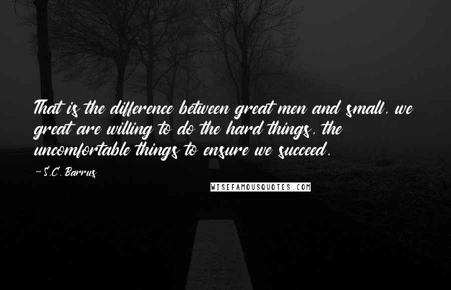 S.C. Barrus Quotes: That is the difference between great men and small, we great are willing to do the hard things, the uncomfortable things to ensure we succeed.