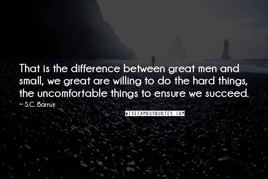 S.C. Barrus Quotes: That is the difference between great men and small, we great are willing to do the hard things, the uncomfortable things to ensure we succeed.