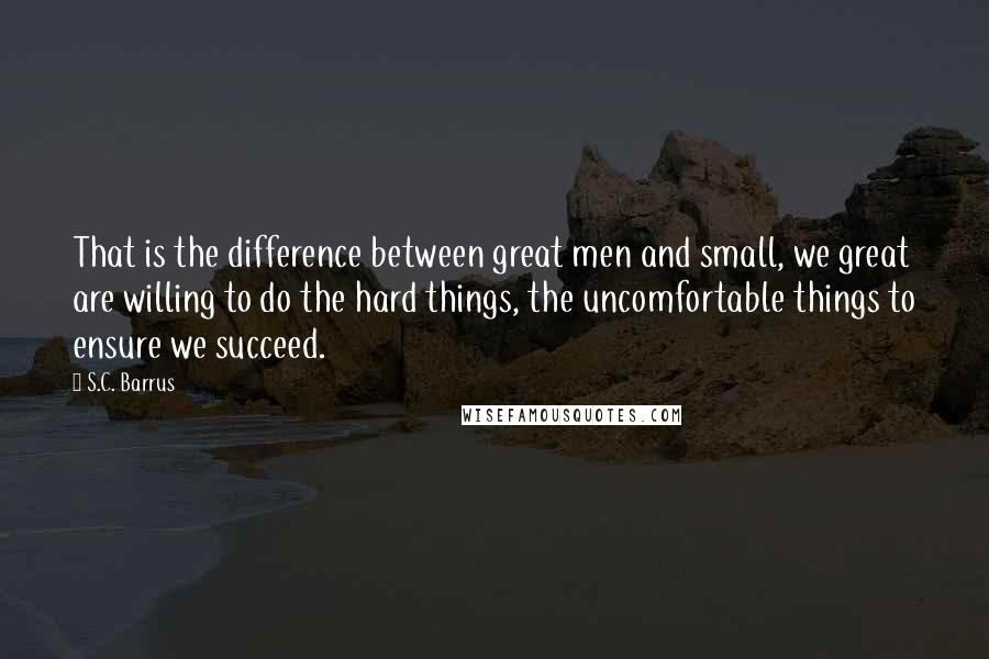 S.C. Barrus Quotes: That is the difference between great men and small, we great are willing to do the hard things, the uncomfortable things to ensure we succeed.