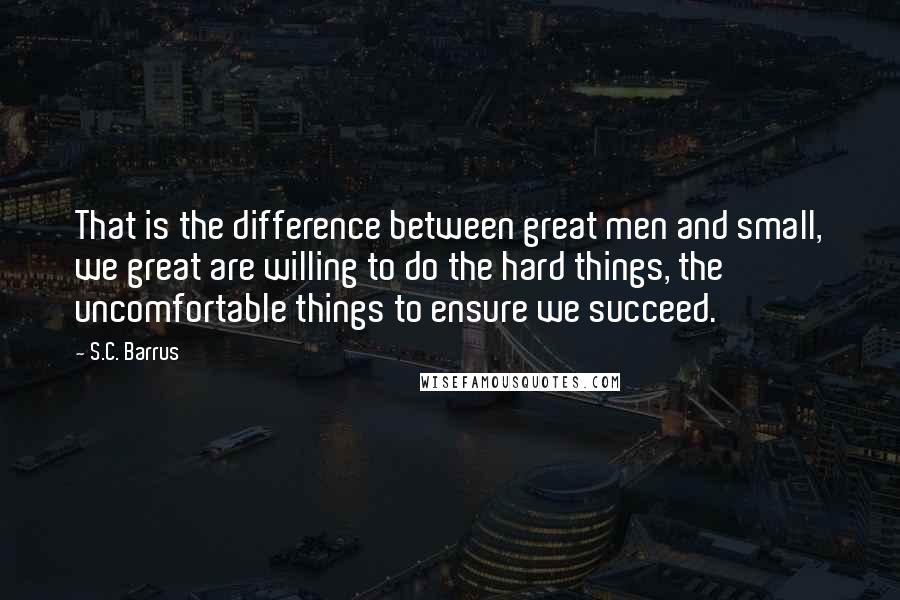 S.C. Barrus Quotes: That is the difference between great men and small, we great are willing to do the hard things, the uncomfortable things to ensure we succeed.