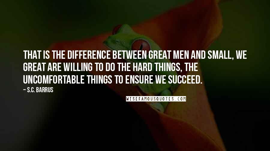 S.C. Barrus Quotes: That is the difference between great men and small, we great are willing to do the hard things, the uncomfortable things to ensure we succeed.