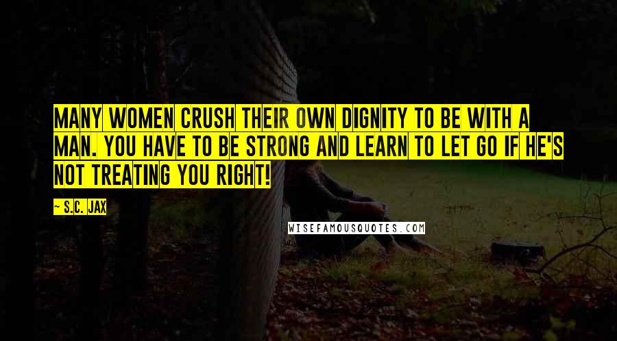 S.C. Jax Quotes: Many women crush their own dignity to be with a man. You have to be strong and learn to let go if he's not treating you right!