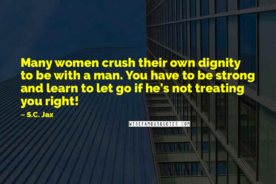 S.C. Jax Quotes: Many women crush their own dignity to be with a man. You have to be strong and learn to let go if he's not treating you right!