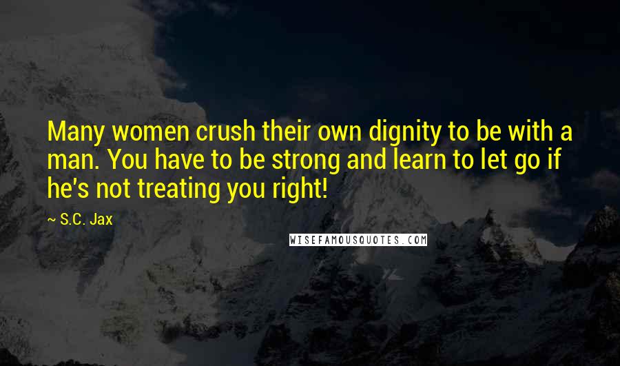 S.C. Jax Quotes: Many women crush their own dignity to be with a man. You have to be strong and learn to let go if he's not treating you right!