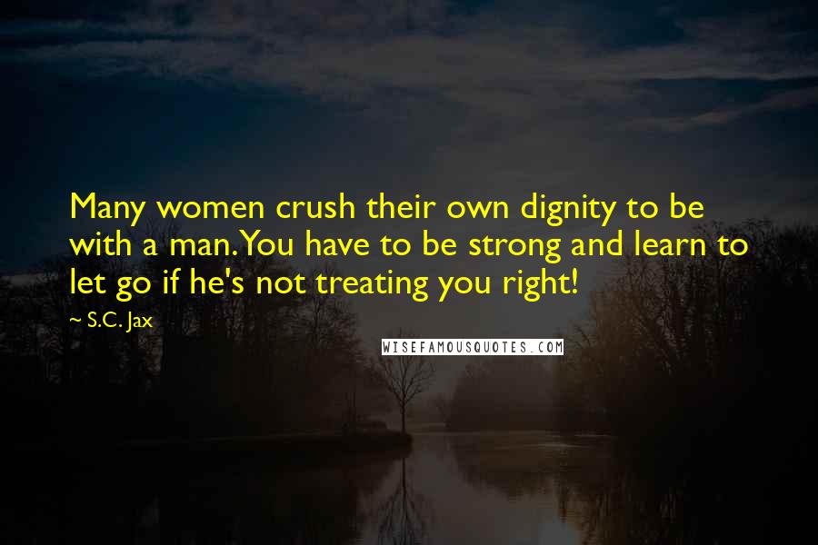 S.C. Jax Quotes: Many women crush their own dignity to be with a man. You have to be strong and learn to let go if he's not treating you right!