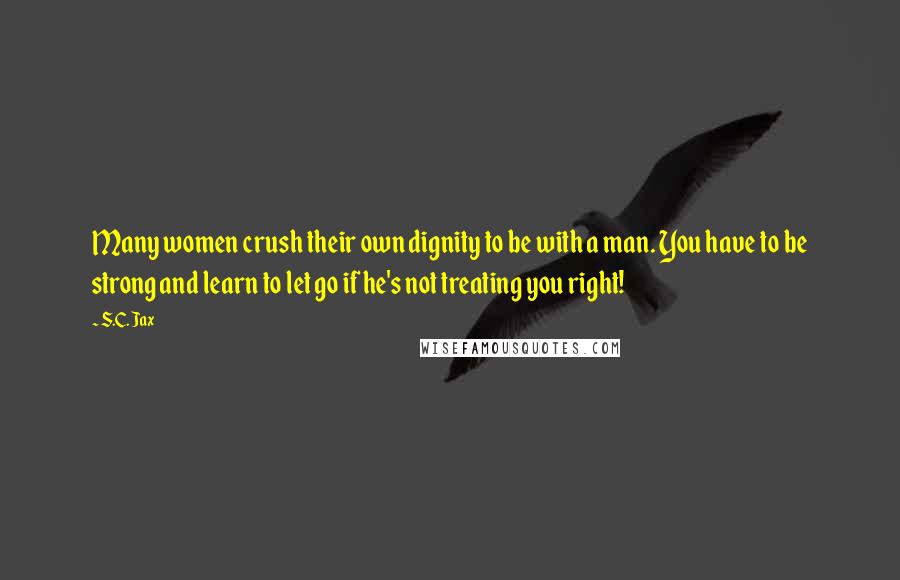 S.C. Jax Quotes: Many women crush their own dignity to be with a man. You have to be strong and learn to let go if he's not treating you right!