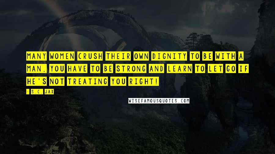 S.C. Jax Quotes: Many women crush their own dignity to be with a man. You have to be strong and learn to let go if he's not treating you right!