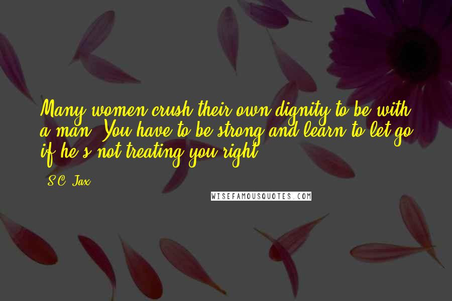 S.C. Jax Quotes: Many women crush their own dignity to be with a man. You have to be strong and learn to let go if he's not treating you right!