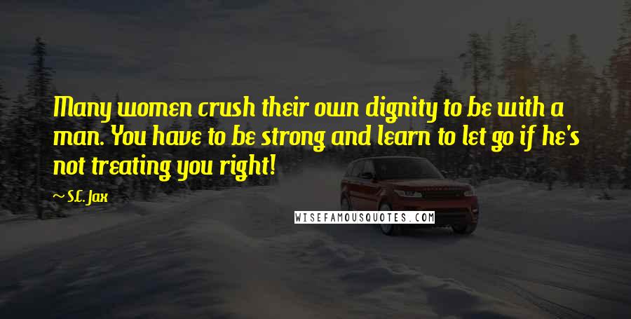 S.C. Jax Quotes: Many women crush their own dignity to be with a man. You have to be strong and learn to let go if he's not treating you right!