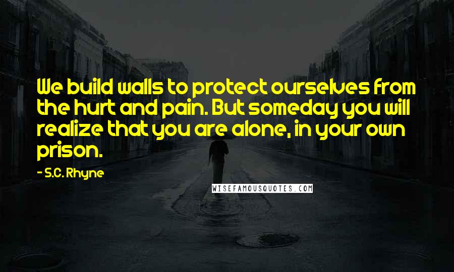 S.C. Rhyne Quotes: We build walls to protect ourselves from the hurt and pain. But someday you will realize that you are alone, in your own prison.