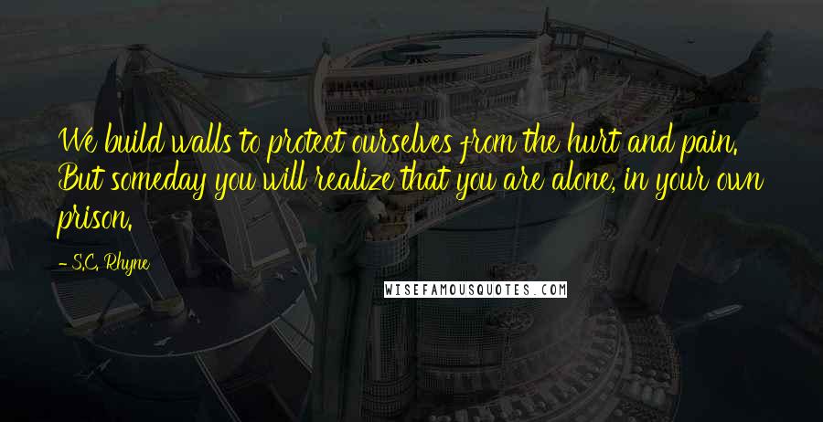 S.C. Rhyne Quotes: We build walls to protect ourselves from the hurt and pain. But someday you will realize that you are alone, in your own prison.