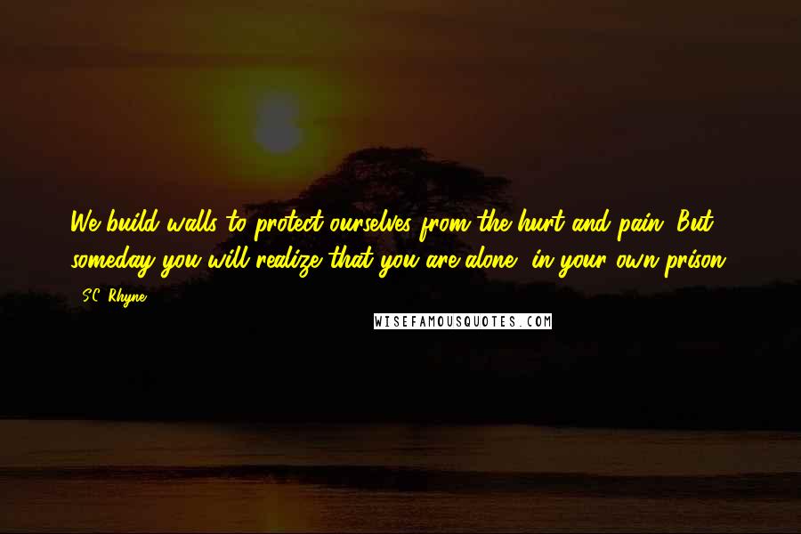 S.C. Rhyne Quotes: We build walls to protect ourselves from the hurt and pain. But someday you will realize that you are alone, in your own prison.