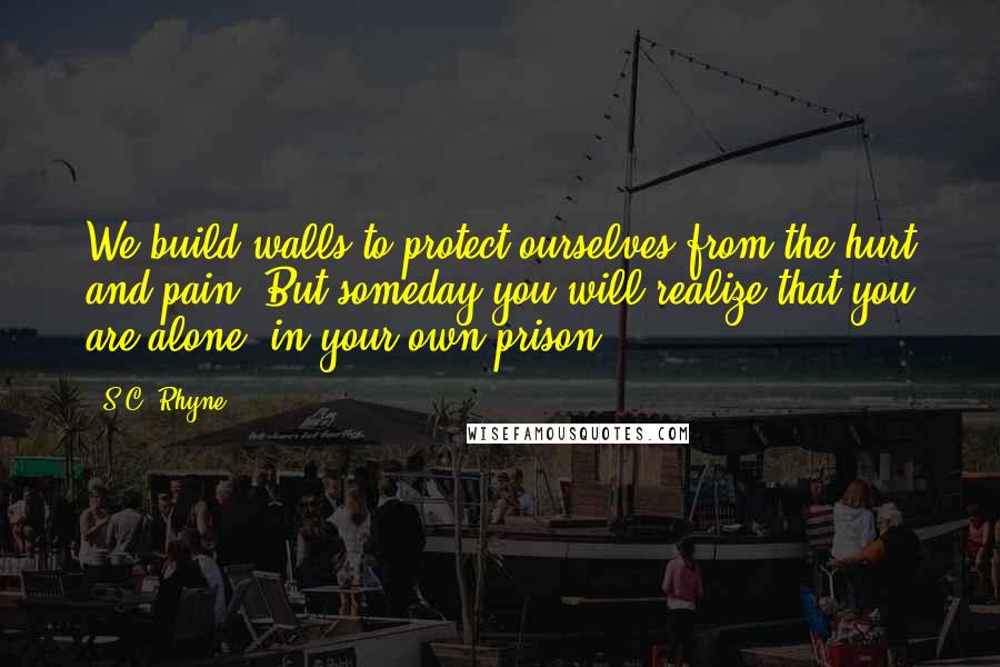 S.C. Rhyne Quotes: We build walls to protect ourselves from the hurt and pain. But someday you will realize that you are alone, in your own prison.