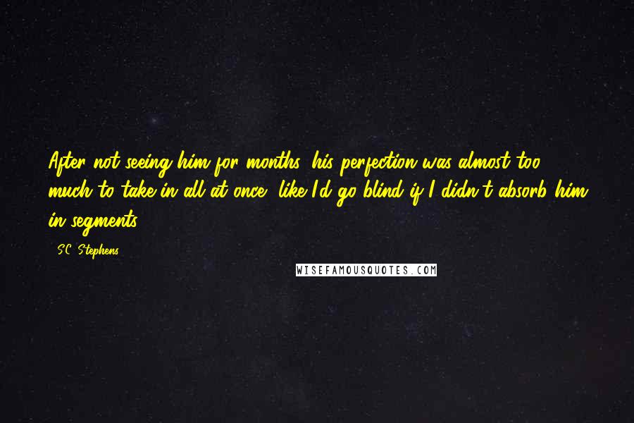 S.C. Stephens Quotes: After not seeing him for months, his perfection was almost too much to take in all at once, like I'd go blind if I didn't absorb him in segments.