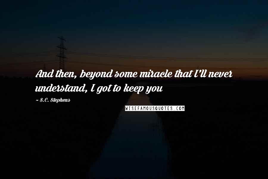 S.C. Stephens Quotes: And then, beyond some miracle that I'll never understand, I got to keep you