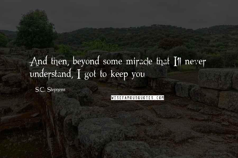 S.C. Stephens Quotes: And then, beyond some miracle that I'll never understand, I got to keep you