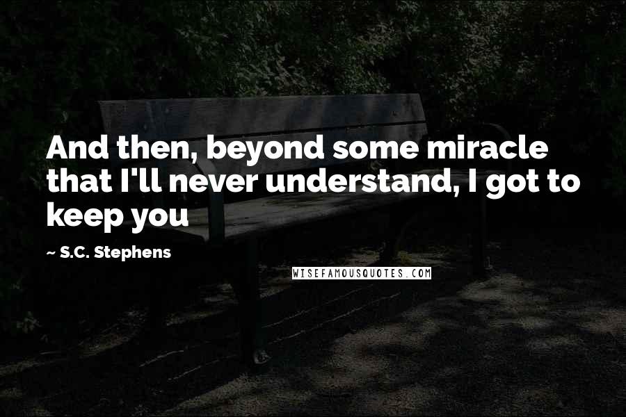 S.C. Stephens Quotes: And then, beyond some miracle that I'll never understand, I got to keep you