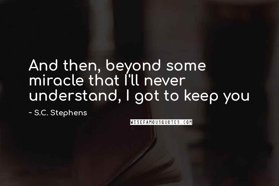 S.C. Stephens Quotes: And then, beyond some miracle that I'll never understand, I got to keep you