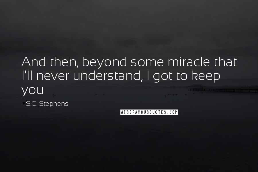 S.C. Stephens Quotes: And then, beyond some miracle that I'll never understand, I got to keep you