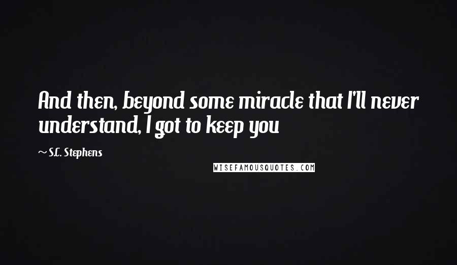 S.C. Stephens Quotes: And then, beyond some miracle that I'll never understand, I got to keep you