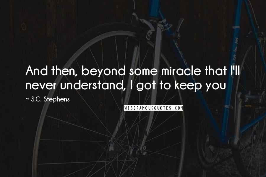 S.C. Stephens Quotes: And then, beyond some miracle that I'll never understand, I got to keep you