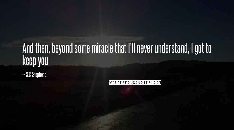 S.C. Stephens Quotes: And then, beyond some miracle that I'll never understand, I got to keep you