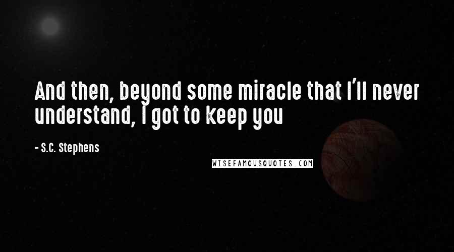 S.C. Stephens Quotes: And then, beyond some miracle that I'll never understand, I got to keep you