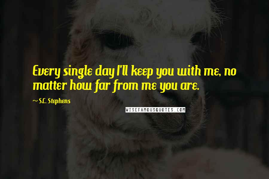 S.C. Stephens Quotes: Every single day I'll keep you with me, no matter how far from me you are.