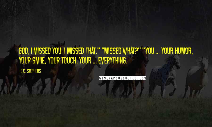 S.C. Stephens Quotes: God, I missed you. I missed that." "Missed what?" "You ... your humor, your smile, your touch, your ... everything.