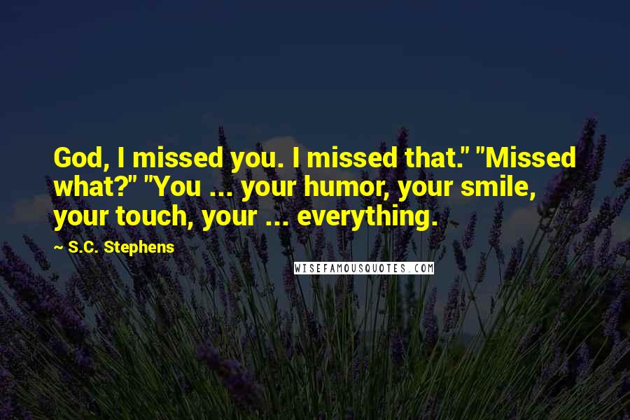 S.C. Stephens Quotes: God, I missed you. I missed that." "Missed what?" "You ... your humor, your smile, your touch, your ... everything.