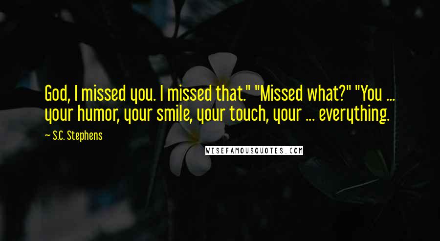 S.C. Stephens Quotes: God, I missed you. I missed that." "Missed what?" "You ... your humor, your smile, your touch, your ... everything.