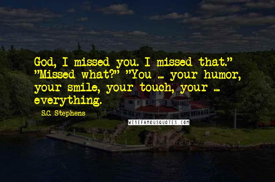 S.C. Stephens Quotes: God, I missed you. I missed that." "Missed what?" "You ... your humor, your smile, your touch, your ... everything.