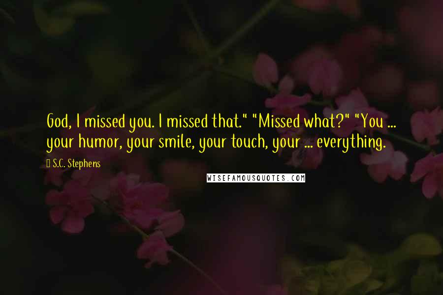 S.C. Stephens Quotes: God, I missed you. I missed that." "Missed what?" "You ... your humor, your smile, your touch, your ... everything.