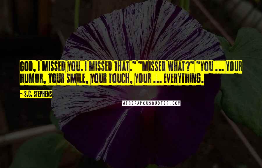 S.C. Stephens Quotes: God, I missed you. I missed that." "Missed what?" "You ... your humor, your smile, your touch, your ... everything.