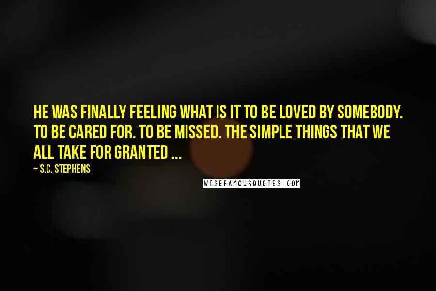 S.C. Stephens Quotes: He was finally feeling what is it to be loved by somebody. To be cared for. To be missed. The simple things that we all take for granted ...