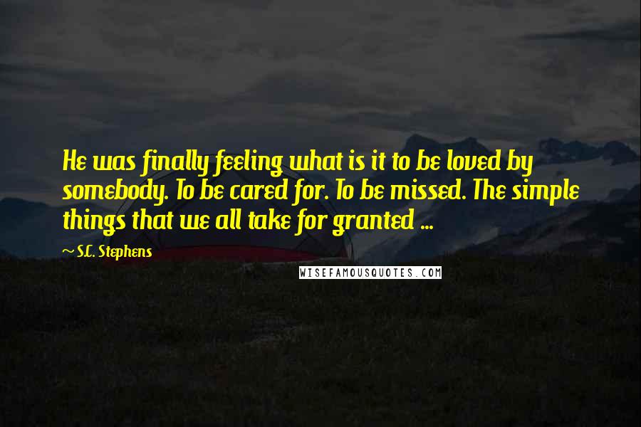 S.C. Stephens Quotes: He was finally feeling what is it to be loved by somebody. To be cared for. To be missed. The simple things that we all take for granted ...