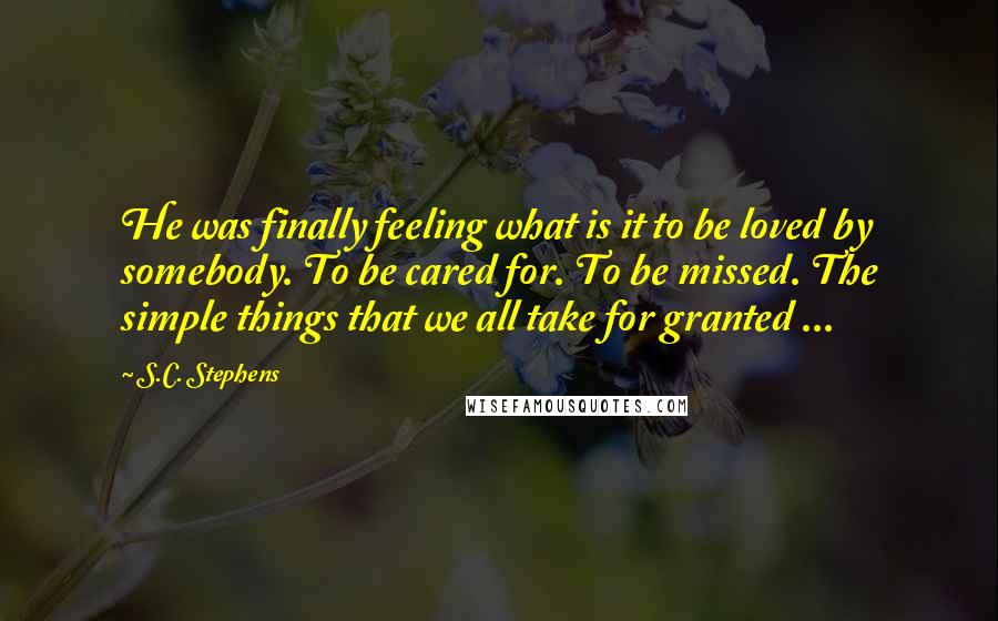 S.C. Stephens Quotes: He was finally feeling what is it to be loved by somebody. To be cared for. To be missed. The simple things that we all take for granted ...