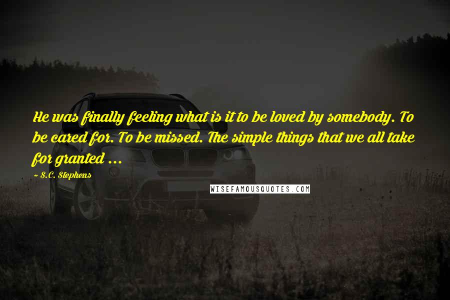 S.C. Stephens Quotes: He was finally feeling what is it to be loved by somebody. To be cared for. To be missed. The simple things that we all take for granted ...