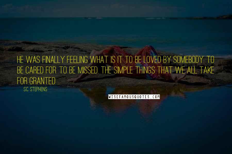 S.C. Stephens Quotes: He was finally feeling what is it to be loved by somebody. To be cared for. To be missed. The simple things that we all take for granted ...