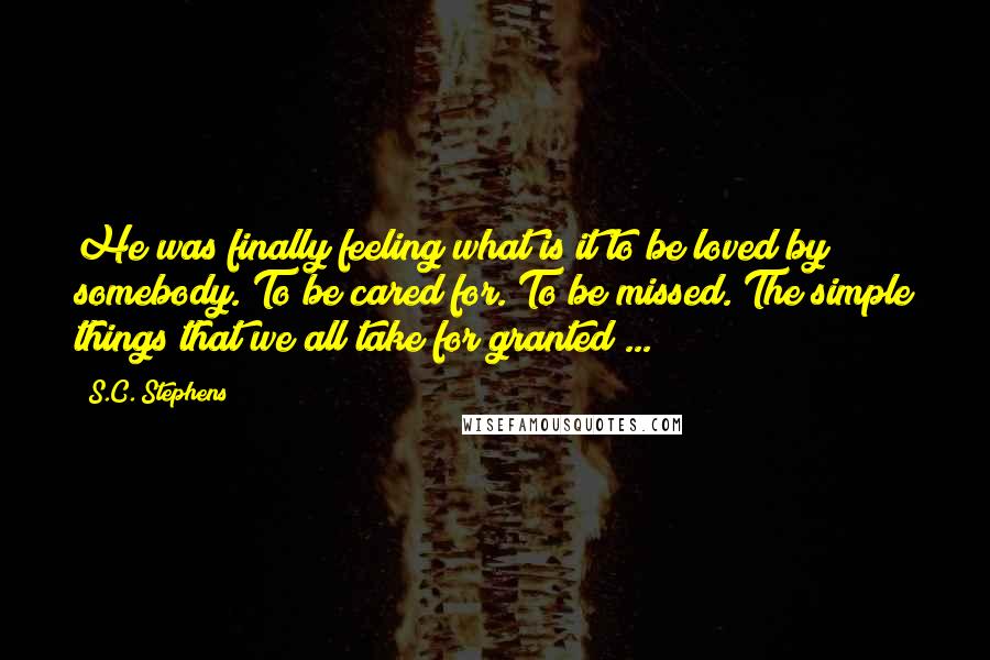 S.C. Stephens Quotes: He was finally feeling what is it to be loved by somebody. To be cared for. To be missed. The simple things that we all take for granted ...