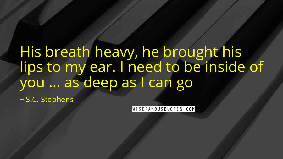 S.C. Stephens Quotes: His breath heavy, he brought his lips to my ear. I need to be inside of you ... as deep as I can go