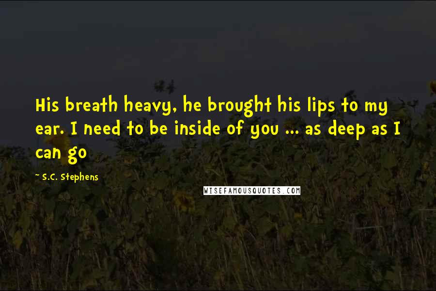 S.C. Stephens Quotes: His breath heavy, he brought his lips to my ear. I need to be inside of you ... as deep as I can go