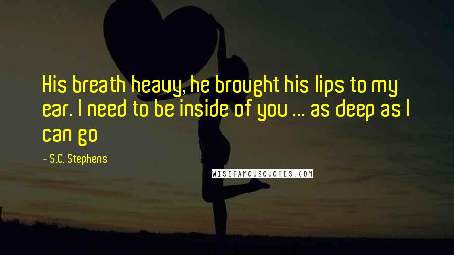 S.C. Stephens Quotes: His breath heavy, he brought his lips to my ear. I need to be inside of you ... as deep as I can go