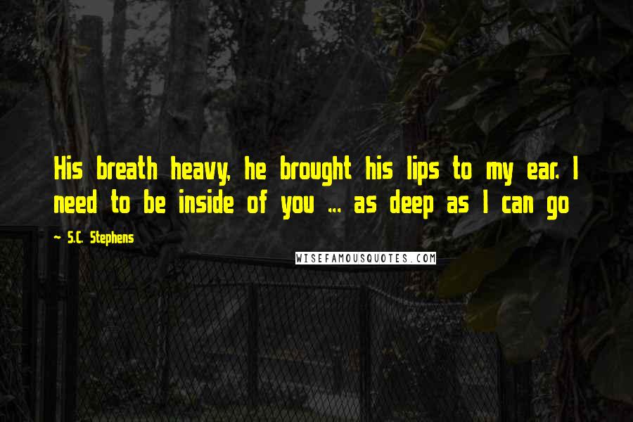 S.C. Stephens Quotes: His breath heavy, he brought his lips to my ear. I need to be inside of you ... as deep as I can go