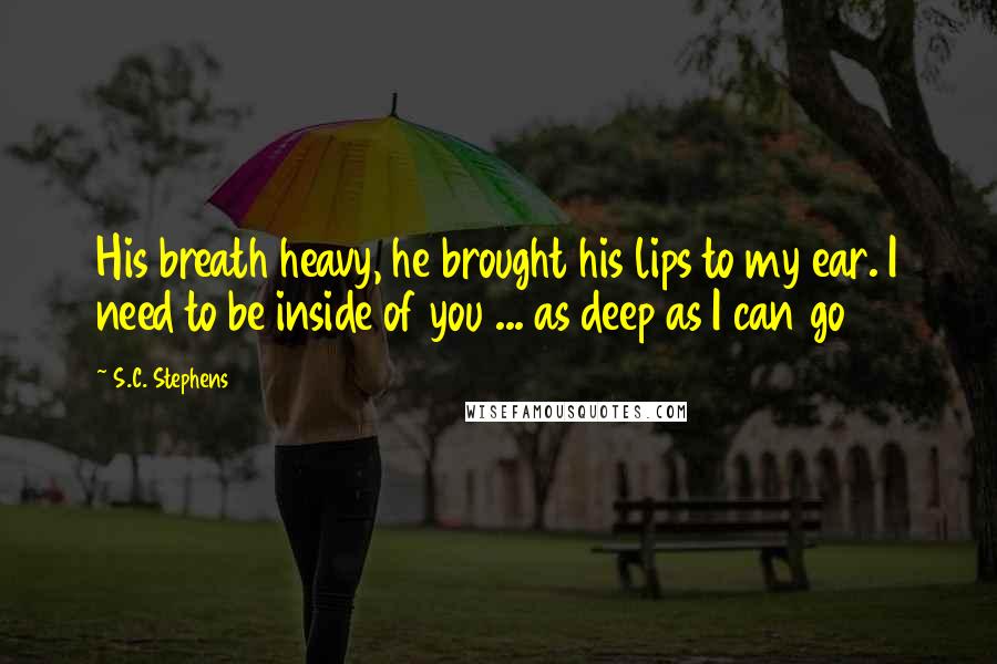 S.C. Stephens Quotes: His breath heavy, he brought his lips to my ear. I need to be inside of you ... as deep as I can go